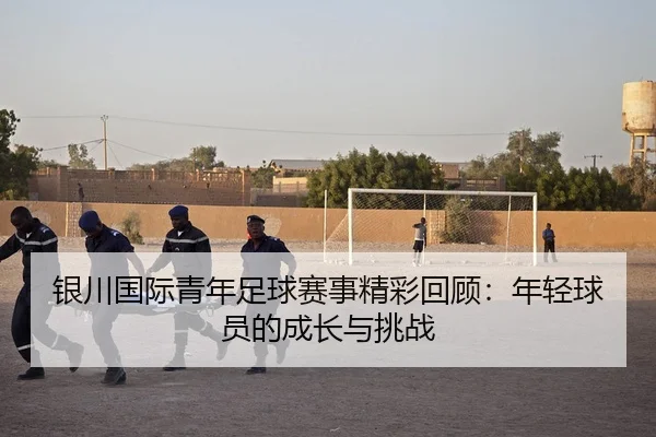 银川国际青年足球赛事精彩回顾：年轻球员的成长与挑战